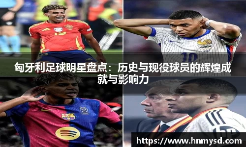 匈牙利足球明星盘点：历史与现役球员的辉煌成就与影响力